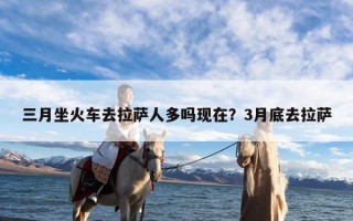 三月坐火车去拉萨人多吗现在？3月底去拉萨