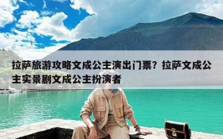 拉萨旅游攻略文成公主演出门票？拉萨文成公主实景剧文成公主扮演者