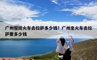 广州报团火车去拉萨多少钱？广州坐火车去拉萨要多少钱