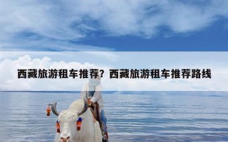 西藏旅游租车推荐？西藏旅游租车推荐路线