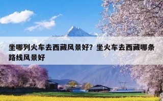 坐哪列火车去西藏风景好？坐火车去西藏哪条路线风景好