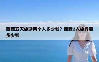 西藏五天旅游两个人多少钱？西藏2人旅行要多少钱
