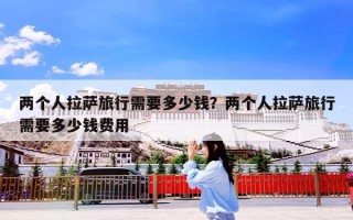 两个人拉萨旅行需要多少钱？两个人拉萨旅行需要多少钱费用