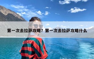 第一次去拉萨攻略？第一次去拉萨攻略什么
