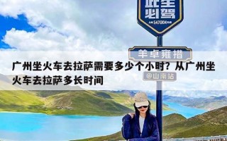 广州坐火车去拉萨需要多少个小时？从广州坐火车去拉萨多长时间