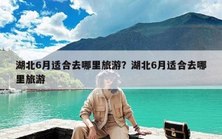 湖北6月适合去哪里旅游？湖北6月适合去哪里旅游