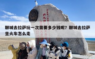 聊城去拉萨玩一次需要多少钱呢？聊城去拉萨坐火车怎么走