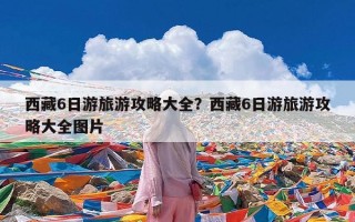 西藏6日游旅游攻略大全？西藏6日游旅游攻略大全图片