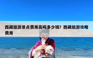 西藏旅游景点费用高吗多少钱？西藏旅游攻略费用