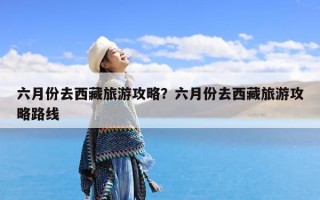 六月份去西藏旅游攻略？六月份去西藏旅游攻略路线