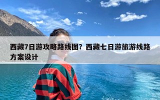 西藏7日游攻略路线图？西藏七日游旅游线路方案设计