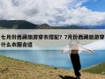 七月份西藏旅游穿衣搭配？7月份西藏旅游穿什么衣服合适