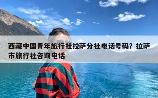 西藏中国青年旅行社拉萨分社电话号码？拉萨市旅行社咨询电话