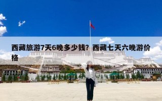 西藏旅游7天6晚多少钱？西藏七天六晚游价格