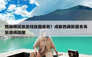 西藏跟团旅游线路图最新？成都西藏新疆青海旅游线路图