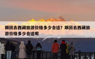 跟团去西藏旅游价格多少合适？跟团去西藏旅游价格多少合适呢