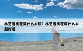 林芝看桃花穿什么衣服？林芝看桃花穿什么衣服好看