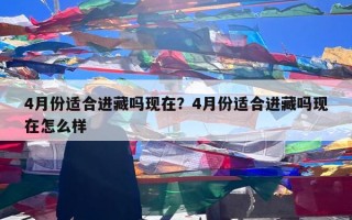4月份适合进藏吗现在？4月份适合进藏吗现在怎么样