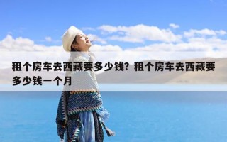 租个房车去西藏要多少钱？租个房车去西藏要多少钱一个月