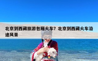 北京到西藏旅游包厢火车？北京到西藏火车沿途风景