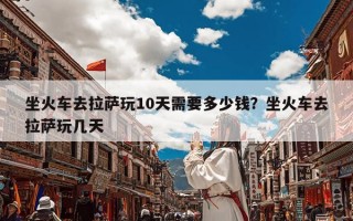 坐火车去拉萨玩10天需要多少钱？坐火车去拉萨玩几天