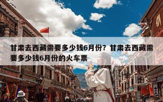 甘肃去西藏需要多少钱6月份？甘肃去西藏需要多少钱6月份的火车票