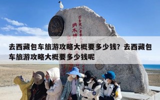 去西藏包车旅游攻略大概要多少钱？去西藏包车旅游攻略大概要多少钱呢