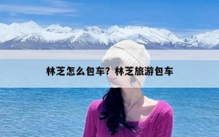 林芝怎么包车？林芝旅游包车