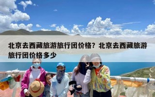 北京去西藏旅游旅行团价格？北京去西藏旅游旅行团价格多少