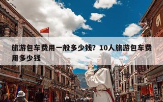 旅游包车费用一般多少钱？10人旅游包车费用多少钱