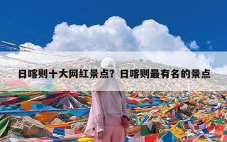 日喀则十大网红景点？日喀则最有名的景点