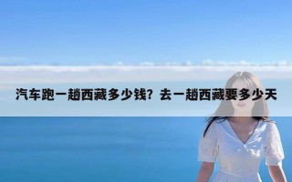 汽车跑一趟西藏多少钱？去一趟西藏要多少天