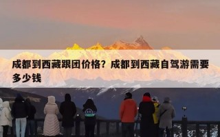 成都到西藏跟团价格？成都到西藏自驾游需要多少钱