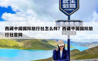 西藏中国国际旅行社怎么样？西藏中国国际旅行社官网