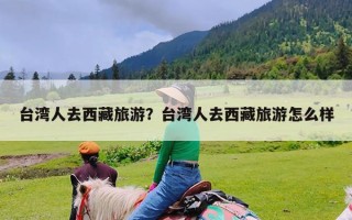 台湾人去西藏旅游？台湾人去西藏旅游怎么样
