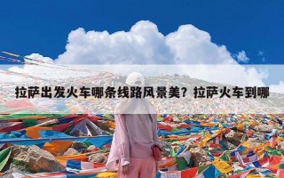 拉萨出发火车哪条线路风景美？拉萨火车到哪