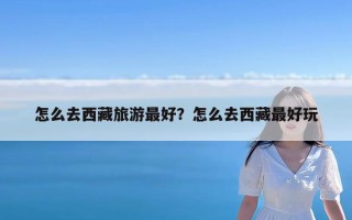 怎么去西藏旅游最好？怎么去西藏最好玩