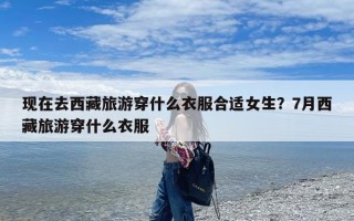 现在去西藏旅游穿什么衣服合适女生？7月西藏旅游穿什么衣服