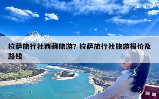 拉萨旅行社西藏旅游？拉萨旅行社旅游报价及路线