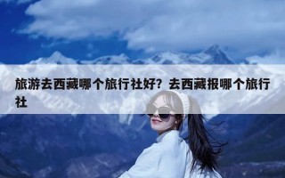 旅游去西藏哪个旅行社好？去西藏报哪个旅行社