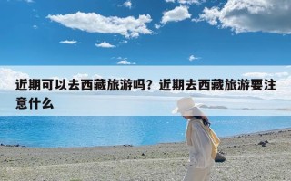 近期可以去西藏旅游吗？近期去西藏旅游要注意什么