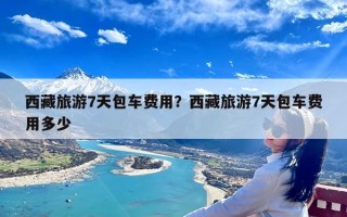 西藏旅游7天包车费用？西藏旅游7天包车费用多少