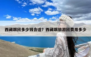 西藏跟团多少钱合适？西藏跟旅游团费用多少