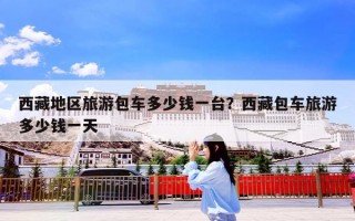 西藏地区旅游包车多少钱一台？西藏包车旅游多少钱一天