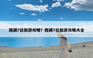 西藏7日旅游攻略？西藏7日旅游攻略大全