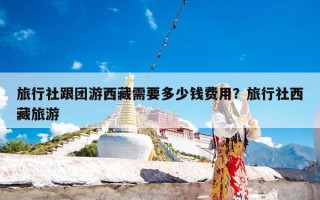 旅行社跟团游西藏需要多少钱费用？旅行社西藏旅游
