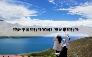 拉萨中国旅行社官网？拉萨市旅行社