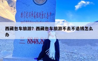 西藏包车旅游？西藏包车旅游不去不退钱怎么办