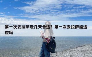 第一次去拉萨玩几天合适？第一次去拉萨能适应吗