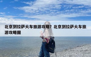 北京到拉萨火车旅游攻略？北京到拉萨火车旅游攻略图